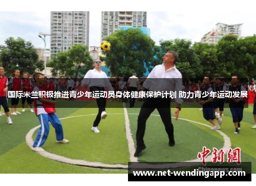 国际米兰积极推进青少年运动员身体健康保护计划 助力青少年运动发展