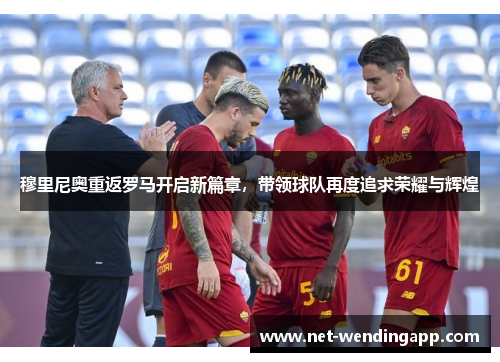 穆里尼奥重返罗马开启新篇章，带领球队再度追求荣耀与辉煌