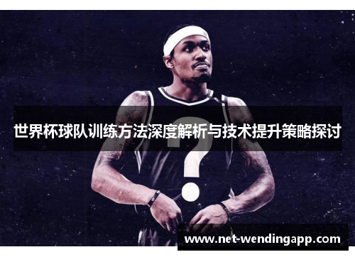 世界杯球队训练方法深度解析与技术提升策略探讨