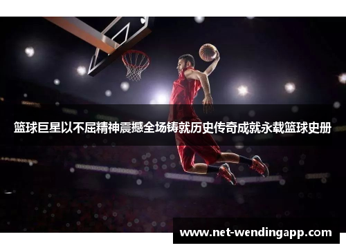 篮球巨星以不屈精神震撼全场铸就历史传奇成就永载篮球史册