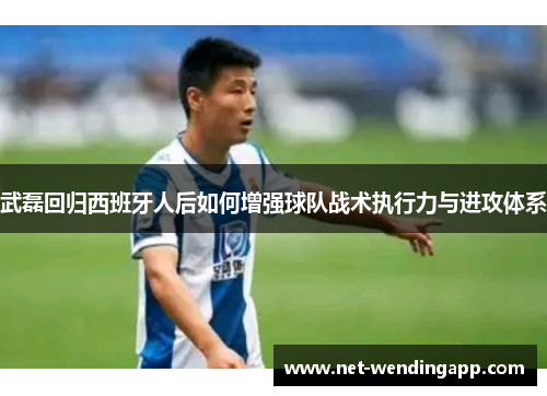 武磊回归西班牙人后如何增强球队战术执行力与进攻体系