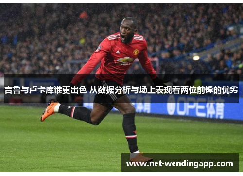 吉鲁与卢卡库谁更出色 从数据分析与场上表现看两位前锋的优劣