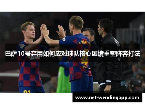 巴萨10号弃用如何应对球队核心困境重塑阵容打法