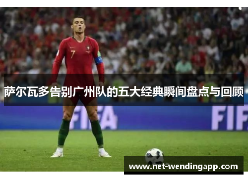 萨尔瓦多告别广州队的五大经典瞬间盘点与回顾