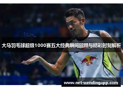 大马羽毛球超级1000赛五大经典瞬间回顾与精彩时刻解析