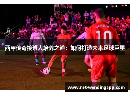 西甲传奇接班人培养之道：如何打造未来足球巨星